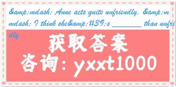 &mdash; Anne acts quite unfriendly. &mdash; I think she's ______ than unfriendly.