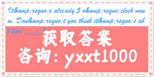 It&rsquo;s already 5 o&rsquo;clock now. Don&rsquo;t you think it&rsquo;s about time ____?