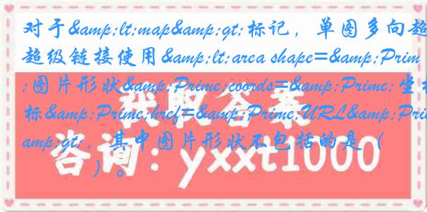 对于<map>标记，单图多向超级链接使用<area shape=&Prime;图片形状&Prime;coords=&Prime;坐标&Prime;href=&Prime;URL&Prime;>，其中图片形状不包括的是（　　　）。