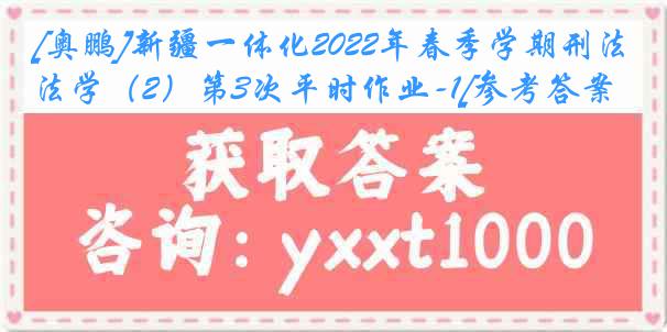 [奥鹏]新疆一体化2022年春季学期刑法学（2）第3次平时作业-1[参考答案]