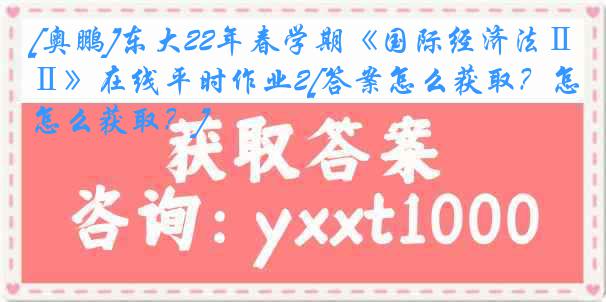 [奥鹏]东大22年春学期《国际经济法Ⅱ》在线平时作业2[答案怎么获取？怎么获取？]