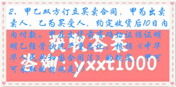 2、甲乙双方订立买卖合同，甲为出卖人，乙为买受人，约定收货后10日内付款。甲在交货前有确切证据证明乙经营状况严重恶化。根据《中华人民共和国合同法》的规定，甲可采取的措施是( )