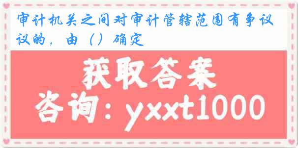 审计机关之间对审计管辖范围有争议的，由（）确定