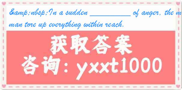 &nbsp;In a sudden ________ of anger, the man tore up everything within reach.