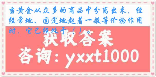 当黄金从众多的商品中分离出来，经常地、固定地起着一般等价物作用时，它已经处于（ ）。