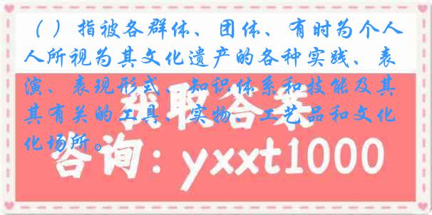 （ ）指被各群体、团体、有时为个人所视为其文化遗产的各种实践、表演、表现形式、知识体系和技能及其有关的工具、实物、工艺品和文化场所。
