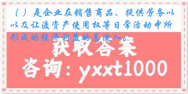 （ ）是企业在销售商品、提供劳务以及让渡资产使用权等日常活动中所形成的经济利益的总流入。