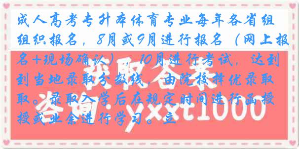成人高考专升本体育专业每年各省组织报名，8月或9月进行报名（网上报名+现场确认），10月进行考试，达到当地录取分数线，由院校择优录取。录取入学后在规定时间进行函授或业余进行学习。立