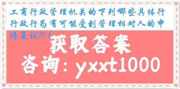 工商行政管理机关的下列哪些具体行政行为有可能受到管理相对人的申请复议?( )