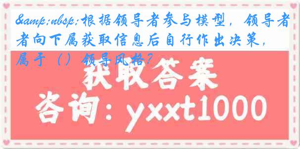 &nbsp;根据领导者参与模型，领导者向下属获取信息后自行作出决策，属于（）领导风格？