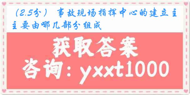 （2.5分） 事故现场指挥中心的建立主要由哪几部分组成