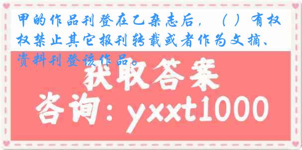 甲的作品刊登在乙杂志后，（ ）有权禁止其它报刊转载或者作为文摘、资料刊登该作品。