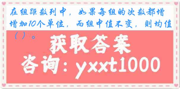 在组距数列中，如果每组的次数都增加10个单位，而组中值不变，则均值（ ）。