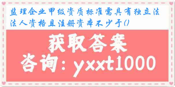监理企业甲级资质标准需具有独立法人资格且注册资本不少于()