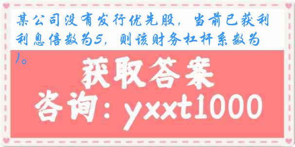 某公司没有发行优先股，当前已获利息倍数为5，则该财务杠杆系数为( )。