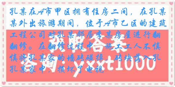 孔某在A市甲区拥有住房二间，在孔某外出旅游期间，位于A市乙区的建筑工程公司对孔某邻居李某房屋进行翻修。在翻修过程中，施工工人不慎将孔某家的墙砖碰掉，砖块落入孔某家中，损坏了电视