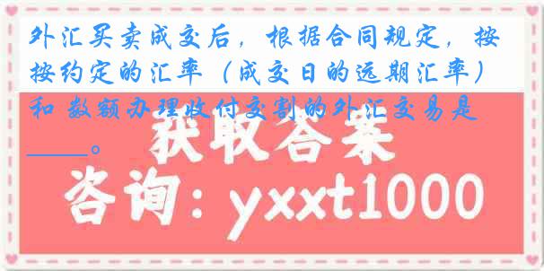 外汇买卖成交后，根据合同规定，按约定的汇率（成交日的远期汇率）和 数额办理收付交割的外汇交易是____。