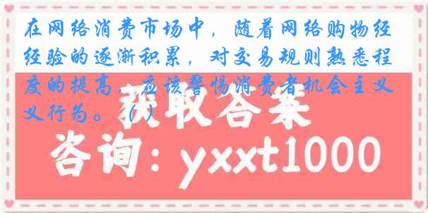 在网络消费市场中，随着网络购物经验的逐渐积累，对交易规则熟悉程度的提高，应该警惕消费者机会主义行为。（ ）