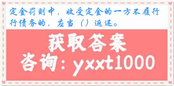 定金罚则中，收受定金的一方不履行债务的，应当（）返还。