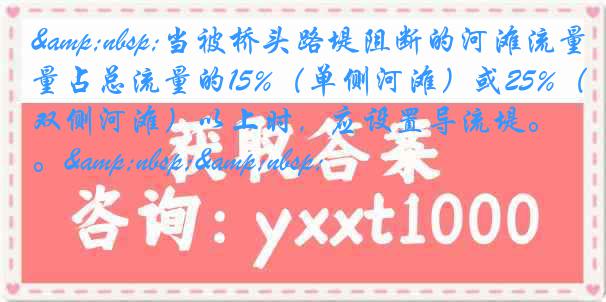 &nbsp;当被桥头路堤阻断的河滩流量占总流量的15%（单侧河滩）或25%（双侧河滩）以上时，应设置导流堤。&nbsp;&nbsp;