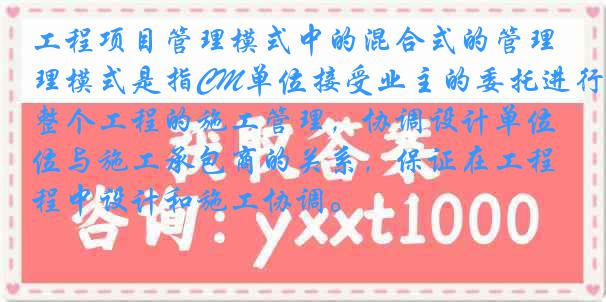 工程项目管理模式中的混合式的管理模式是指CM单位接受业主的委托进行整个工程的施工管理，协调设计单位与施工承包商的关系，保证在工程中设计和施工协调。