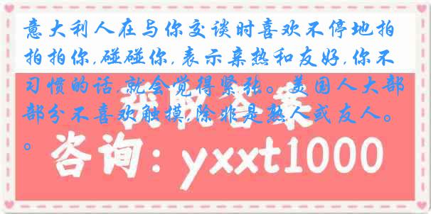 意大利人在与你交谈时喜欢不停地拍拍你,碰碰你,表示亲热和友好,你不习惯的话,就会觉得紧张。美国人大部分不喜欢触摸,除非是熟人或友人。