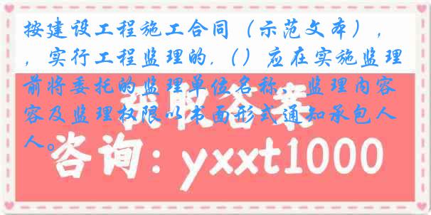 按建设工程施工合同（示范文本），实行工程监理的,（）应在实施监理前将委托的监理单位名称、监理内容及监理权限以书面形式通知承包人。
