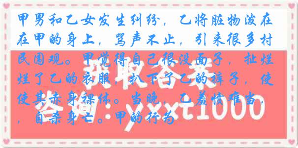 甲男和乙女发生纠纷，乙将脏物泼在甲的身上，骂声不止，引来很多村民围观。甲觉得自己很没面子，扯烂了乙的衣服，扒下了乙的裤子，使其赤身裸体。当晚，乙羞愤难当，自杀身亡。甲的行为