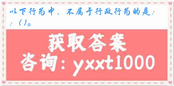 以下行为中，不属于行政行为的是：( )。