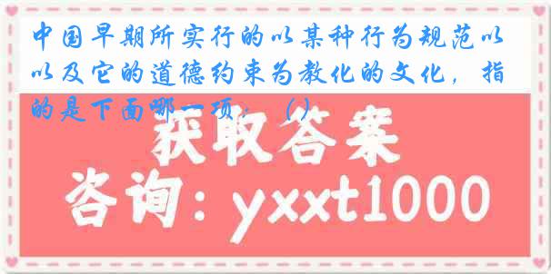 中国早期所实行的以某种行为规范以及它的道德约束为教化的文化，指的是下面哪一项：（）