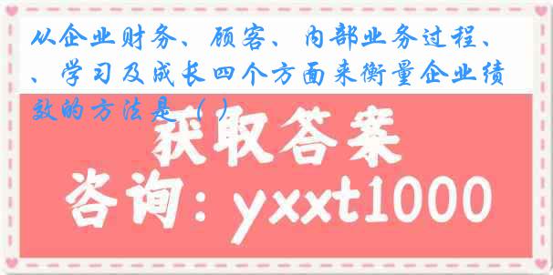 从企业财务、顾客、内部业务过程、学习及成长四个方面来衡量企业绩效的方法是（ ）