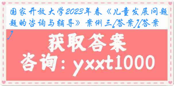 国家开放大学2023年春《儿童发展问题的咨询与辅导》案例三[答案][答案]