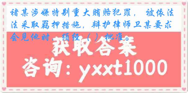 褚某涉嫌特别重大贿赂犯罪， 被依法采取羁押措施，辩护律师卫某要求会见他时，须经（ ）批准。