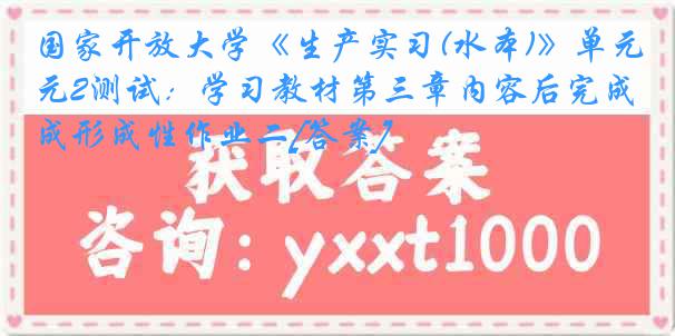国家开放大学《生产实习(水本)》单元2测试：学习教材第三章内容后完成形成性作业二[答案]