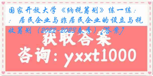 国家开放大学《纳税筹划》练一练： 居民企业与非居民企业的设立与税收筹划（2022-2023春季）[答案]