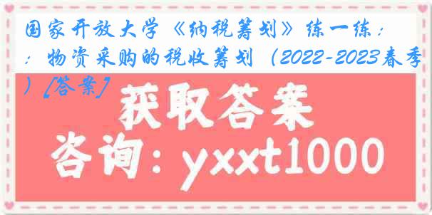 国家开放大学《纳税筹划》练一练：物资采购的税收筹划（2022-2023春季）[答案]