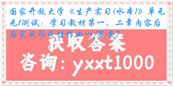 国家开放大学《生产实习(水本)》单元1测试：学习教材第一、二章内容后完成形成性作业一[答案]