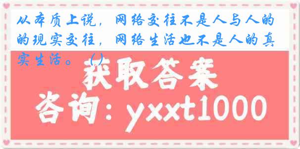 从本质上说，网络交往不是人与人的现实交往，网络生活也不是人的真实生活。（）