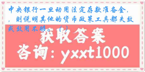 中央银行一旦动用法定存款准备金，则说明其他的货币政策工具都失效或效用不够。（ ）