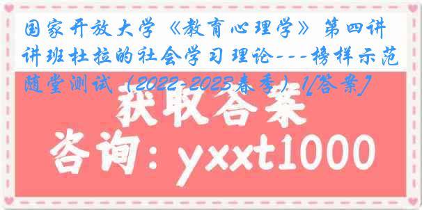 国家开放大学《教育心理学》第四讲班杜拉的社会学习理论---榜样示范随堂测试（2022-2023春季）1[答案]