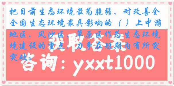 把目前生态环境最为脆弱、对改善全国生态环境最具影响的（ ）上中游地区、风沙区、草原区作为生态环境建设的重点，力争在短期内有所突破。