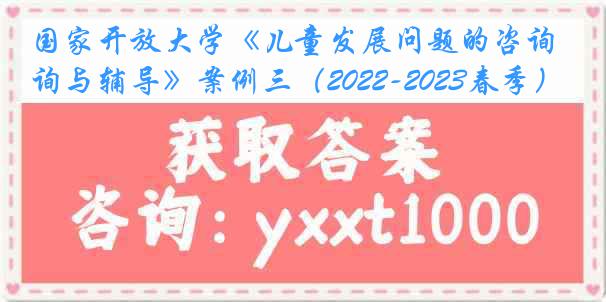 国家开放大学《儿童发展问题的咨询与辅导》案例三（2022-2023春季）