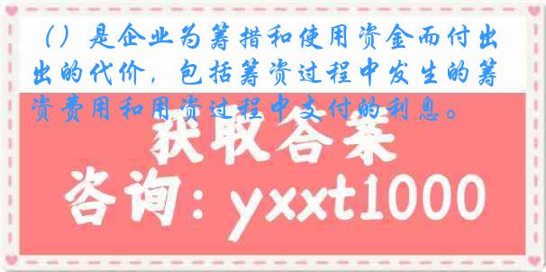（）是企业为筹措和使用资金而付出的代价，包括筹资过程中发生的筹资费用和用资过程中支付的利息。
