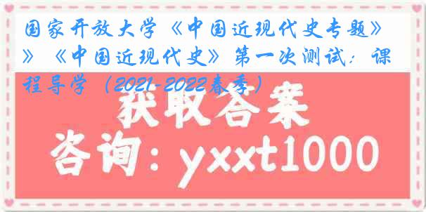 国家开放大学《中国近现代史专题》《中国近现代史》第一次测试：课程导学（2021-2022春季）