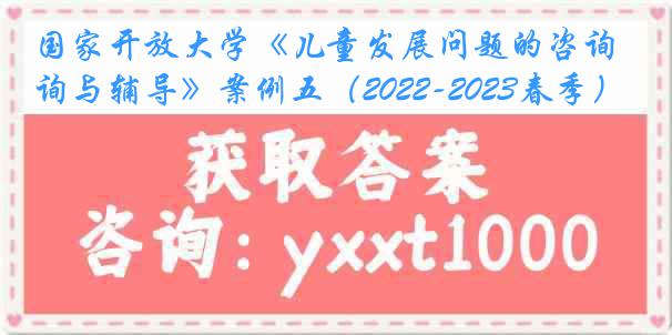 国家开放大学《儿童发展问题的咨询与辅导》案例五（2022-2023春季）