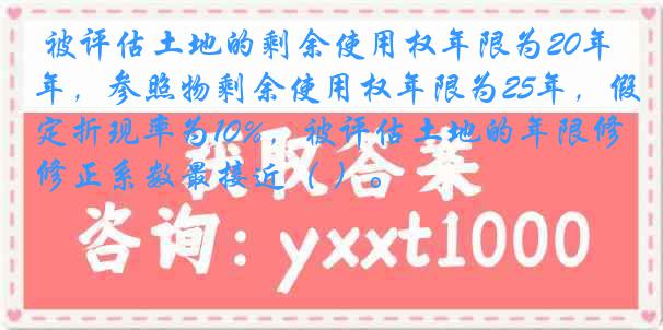 被评估土地的剩余使用权年限为20年，参照物剩余使用权年限为25年，假定折现率为10%，被评估土地的年限修正系数最接近（ ）。