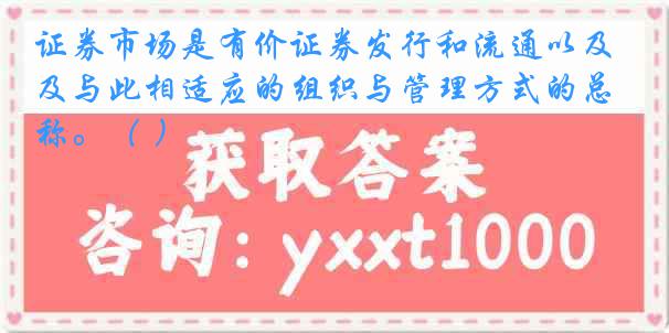 证券市场是有价证券发行和流通以及与此相适应的组织与管理方式的总称。（ ）