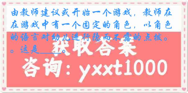 由教师建议或开始一个游戏，教师在游戏中有一个固定的角色，以角色的语言对幼儿进行隐而不露的点拨。这是____。