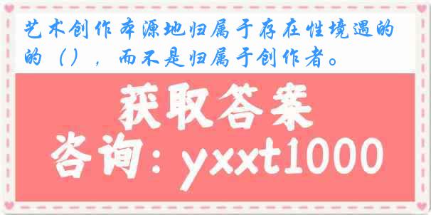 艺术创作本源地归属于存在性境遇的（），而不是归属于创作者。