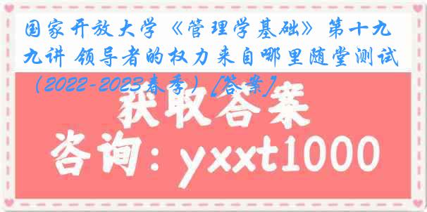 国家开放大学《管理学基础》第十九讲 领导者的权力来自哪里随堂测试（2022-2023春季）[答案]